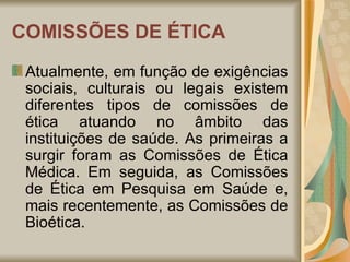 COMISSÕES DE ÉTICA Atualmente, em função de exigências sociais, culturais ou legais existem diferentes tipos de comissões de ética atuando no âmbito das instituições de saúde. As primeiras a surgir foram as Comissões de Ética Médica. Em seguida, as Comissões de Ética em Pesquisa em Saúde e, mais recentemente, as Comissões de Bioética. 
