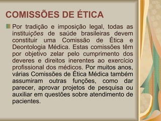 COMISSÕES DE ÉTICA Por tradição e imposição legal, todas as institui ções  de saúde brasileiras devem constituir uma Comissão de Ética e Deontologia Médica. Estas comissões têm por objetivo zelar pelo cumprimento dos deveres e direitos inerentes ao exercício profissional dos médicos.  Por muitos anos, várias Comissões de Ética Médica também assumiram outras funções, como dar parecer, aprovar projetos de pesquisa ou auxiliar em questões sobre atendimento de pacientes. 