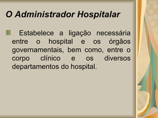 O Administrador Hospitalar    Estabelece a ligação necessária entre o hospital e os órgãos governamentais, bem como, entre o corpo clínico e os diversos departamentos do hospital. 