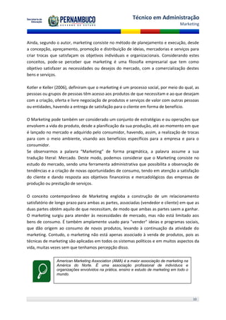 Técnico em Administração
                                                                                    Marketing



Ainda, segundo o autor, marketing consiste no método de planejamento e execução, desde
a concepção, apreçamento, promoção e distribuição de ideias, mercadorias e serviços para
criar trocas que satisfaçam os objetivos individuais e organizacionais. Considerando estes
conceitos, pode-se perceber que marketing é uma filosofia empresarial que tem como
objetivo satisfazer as necessidades ou desejos do mercado, com a comercialização destes
bens e serviços.

Kotler e Keller (2006), definiram que o marketing é um processo social, por meio do qual, as
pessoas ou grupos de pessoas têm acesso aos produtos de que necessitam e ao que desejam
com a criação, oferta e livre negociação de produtos e serviços de valor com outras pessoas
ou entidades, havendo a entrega de satisfação para o cliente em forma de benefício.

O Marketing pode também ser considerado um conjunto de estratégias e ou operações que
envolvem a vida do produto, desde a planificação da sua produção, até ao momento em que
é lançado no mercado e adquirido pelo consumidor, havendo, assim, a realização de trocas
para com o meio ambiente, visando aos benefícios específicos para a empresa e para o
consumidor.
Se observarmos a palavra “Marketing” de forma pragmática, a palavra assume a sua
tradução literal: Mercado. Deste modo, podemos considerar que o Marketing consiste no
estudo do mercado, sendo uma ferramenta administrativa que possibilita a observação de
tendências e a criação de novas oportunidades de consumo, tendo em atenção a satisfação
do cliente e dando resposta aos objetivos financeiros e mercadológicos das empresas de
produção ou prestação de serviços.

O conceito contemporâneo de Marketing engloba a construção de um relacionamento
satisfatório de longo prazo para ambas as partes, associadas (vendedor e cliente) em que as
duas partes obtém aquilo de que necessitam, de modo que ambas as partes saem a ganhar.
O marketing surgiu para atender às necessidades de mercado, mas não está limitado aos
bens de consumo. É também amplamente usado para "vender" ideias e programas sociais,
que dão origem ao consumo de novos produtos, levando à continuação da atividade do
marketing. Contudo, o marketing não está apenas associado à venda de produtos, pois as
técnicas de marketing são aplicadas em todos os sistemas políticos e em muitos aspectos da
vida, muitas vezes sem que tenhamos percepção disso.

               American Marketing Association (AMA) é a maior associação de marketing na
               América do Norte. É uma associação profissional de indivíduos e
               organizações envolvidos na prática, ensino e estudo de marketing em todo o
               mundo.




                                                                                            10
 