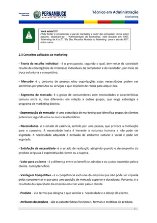 Técnico em Administração
                                                                                                Marketing



                 Você sabia!!!!!!
                 Philip Kotler é considerado o pai do marketing e autor das principiais livros sobre
                 assunto, destacam-se : “Administração de Marketing”, este lançado em 1967;
                 “Marketing de A a Z”; “Os Dez Pecados Mortais do Marketing para o século XXI”,
                 entre outros.




2.3 Conceitos aplicados ao marketing

- Teoria da escolha individual - é o pressuposto, segundo o qual, bem-estar da sociedade
resulta da convergência de interesses individuais do comprador e do vendedor, por meio de
troca voluntária e competitiva.

- Mercado- é o conjunto de pessoas e/ou organizações cujas necessidades podem ser
satisfeitas por produtos ou serviços e que dispõem de renda para adquiri-los.

- Segmento de mercado- é o grupo de consumidores com necessidades e características
comuns entre si, mas diferentes em relação a outros grupos, que exige estratégia e
programa de marketing distinto.

- Segmentação de mercado- é uma estratégia de marketing que identifica grupos de clientes
potenciais segundo uma ou mais características.

- Necessidades- é o estado de carência, sentido por uma pessoa, que provoca a motivação
para o consumo. A necessidade inata é inerente à natureza humana e não pode ser
esgotada. A necessidade adquirida é derivada de ambiente cultural e social e pode ser
esgotada.

- Satisfação da necessidade- é o estado de realização atingindo quando o desempenho do
produto se iguala à expectativa do cliente ou a supera.

- Valor para o cliente - é a diferença entre os benefícios obtidos e os custos incorridos pelo o
cliente. Custo/Benefício.

- Vantagem Competitiva - é a competência exclusiva da empresa que não pode ser copiada
pelos concorrentes e que gera uma posição de mercado superior e duradoura. Portanto, é o
resultado da capacidade da empresa em criar valor para o cliente.

- Produto - é o termo que designa o que satisfaz a necessidade e o desejo do cliente.

- Atributos do produto - são as características funcionais, formais e estéticas do produto.

                                                                                                       11
 