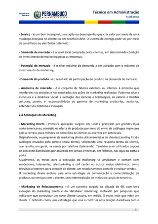 Técnico em Administração
                                                                                    Marketing




- Serviço - é um bem intangível, uma ação ou desempenho que cria valor por meio de uma
mudança desejada no cliente ou em benefício dele. O sistema de entrega pode ser por meio
de canal físico ou eletrônico (Internet).

- Demanda de mercado - é o valor total comprado pelos clientes, em determinada condição
de investimento de marketing pelas as empresas.

- Potencial de mercado - é o nível máximo de demanda a ser atingido com o máximo de
investimento de marketing.

- Demanda do produto - é o resultado da participação do produto na demanda de mercado.

- Ambiente de mercado - é o conjunto de fatores externos ou internos à empresa que
interferem nas decisões e nos resultados das ações de marketing realizadas. Podemos citar a
estrutura e a dinâmica social, a evolução das ciências e tecnologias, os valores e hábitos
culturais, porém, é responsabilidade do gerente de marketing analisá-los, avaliá-los,
entender seu histórico e evolução.

2.4 Aplicações do Marketing

- Marketing Direto - Primeira aplicação, surgido em 1960 e praticado por grandes lojas
norte-americanas, consistia na oferta de produtos por meio do envio de catálogos impressos
pelo o correio, para milhões de domicílios de clientes ou clientes em potenciais.
Originalmente, os programas de marketing direto utilizavam listas de clientes (mailing lists) e
catálogos enviados pelo correio (mala direta), solicitando uma resposta direta do cliente,
que resulta, em geral, na venda por telefone (televenda). Também eram utilizados cupons
de desconto distribuídos por anúncios em jornais e revistas, em folhetos, nas lojas ou porta a
porta.
Atualmente, os meios para a execução do marketing se ampliaram e contam com
vendedores, televendas, telemarketing e call center ou outros meios eletrônicos, como
televisão a Internet, para atender ao cliente, um relacionamento com ele e realizar vendas.
O marketing direto evoluiu para uma estratégia de comunicação e comercialização de
produtos ou serviços com o cliente, sem intermediação de meios ou canais de terceiros.

- Marketing de Relacionamento - é um conceito surgido na década de 90, com uma
evolução do marketing direto e do ‘database’ marketing, motivado por pesquisas que
indicavam que conquistar um novo cliente custava, em média, 5 vezes mais que reter um
cliente. É definido como uma estratégia que visa a construir uma relação duradoura com o

                                                                                           12
 