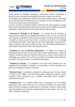 Técnico em Administração
                                                                                Marketing



cliente baseada em confiança, colaboração, compromisso, parceria, investimentos e
benefícios mútuos, resultado na otimização do retorno para empresa e seus clientes.
Tal estratégia é mais adequada para clientes que compram grandes volumes e apresentam
maior valor patrimonial em longo prazo, que é calculado com base na projeção de lucros
futuros a serem gerados pelo o relacionamento.
Em geral, tais clientes são grandes produtos e serviços de alto valor agregado, ou pessoas
físicas com elevado poder aquisitivo. Alguns bancos, aplicam essa estratégia ao procurarem
implementar o relacionamento com seus clientes de maior poder aquisitivo.

- Marketing de Fidelização ou de Retenção - é o primeiro nível do marketing de
relacionamento, definido como a estratégia para fidelizar ou reter o cliente, por meios de
ações integradas, sistemáticas e contínuas de comunicação e promoção, gerando frequência
e repetição de compra por parte dos clientes e recompensando-os por isso. É a estratégia
mais adequada para ativar e reter segmentos de clientes selecionados, cujo potencial de
negócios poderá ou não evoluir ao longo do tempo. Tem sido bastante utilizado pelas as
administradoras de cartão de crédito e por companhias aéreas.

- Marketing um a um ou Marketing Individualizado - é o estágio mais avançado do
marketing de relacionamento, em que cada cliente é tratado individualmente e a oferta da
empresa é totalmente criada em função dele. Nesse caso, a empresa adotam políticas de
colaboração, que resultam, em investimentos conjuntos em tecnologia e desenvolvimento
de produtos. O setor de autopeças e as montadoras de produtos.

- Marketing de transação - é a realização de uma venda como transação única, sem
perspectiva de continuidade. Ex. produtos de preços baixos e consumo imediato, como
pipoca ou o refrigerante vendido por ambulantes.

- Marketing Pessoal - é a aplicação do composto de marketing para gerar interesse, atenção
e preferência com relação a uma determinada pessoa, adotado por políticos, artistas,
esportistas outros profissionais cuja a atividade pressuponha grande projeção e
reconhecimento popular.

- Marketing Social - é o marketing voltado para as organizações sem fins lucrativos,
organismos e causas sociais. Cada vez mais, as empresas reconhecem seu papel social e
aplicam recursos em programas voltados para as comunidades carentes ou causas sociais,
como preservação do meio ambiente de desenvolvimento de dos esportes, das artes e da
cultura, educação e saneamento.




                                                                                      13
 