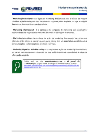 Técnico em Administração
                                                                                             Marketing



- Marketing Institucional - São ações de marketing direcionadas para a criação de imagem
favorável e preferência para uma determinada organização ou empresa, ou seja, a imagem
da empresa, juntamente com a do produto.

- Marketing Internacional - É a aplicação do composto de marketing para desenvolver
oportunidades de negócios nos mercados externos ao da origem da empresa.

- Marketing Interativo - é o conjunto de ações de marketing direcionadas para criar uma
interação entre cliente e a empresa, em que o cliente tem um papel ativo, possibilitando a
personalização e customização de produtos e serviços.

- Marketing Digital ou Web Marketing - é o conjunto de ações de marketing intermediadas
por canais eletrônicos como a Internet, em que o cliente controla a quantidade e o tipo de
informação recebida.


              Saiba mais no site administradores.com – O portal da
              Administração. Segue o link do artigo de Frederico Dias Moraes
              http://www.administradores.com.br/informe-se/artigos/markeitng-03-aplicacoes-do-
              marketing/25152/ (2012)




                                                                                                   14
 