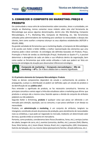 Técnico em Administração
                                                                                      Marketing



3. CONHECER O COMPOSTO DO MARKETING: PREÇO E
PRODUTO
Em continuidade a nossa série de esclarecimentos sobre conceitos, áreas e curiosidades, em
relação ao Marketing, iremos comentar nesse módulo sobre esta vital ferramenta da
Mercadologia que possui algumas denominações, dentre elas: Mix Marketing, Composto
Mercadológico, 4 P´s, Marketing Mix, Composto de Marketing, etc. São ferramentas
utilizadas pelos administradores de marketing para satisfazer às necessidades e desejos dos
clientes, bem como auxiliar a empresa alcançar os seus objetivos estabelecidos (KOTLER e
KELLER, 2006).
Da grande variedade de ferramentas que o marketing dispõe, o Composto de Mercadológico
é de acordo com Kotler e Keller (2006), a melhor representação dos elementos que uma
empresa pode e deve controlar. As estratégias são definidas baseadas em Produto, Preço,
Promoção e Ponto de vendas ou distribuição (Praça). Analisando os Quatro P´s, é possível
determinar a abrangência de cada um deles e sua influência dentro da organização, bem
como avaliar as ferramentas que estão sendo utilizadas e tudo que poderá ser feito em
termos de estratégias de atuação para desenvolver diferencial estratégico.

            Composto de marketing = Composto mercadológico = Mix de
            marketing = 4P’s. Os 4 itens citados tem o mesmo significado.


3.1 O primeiro elemento do Composto Mercadológico: Produto
Todos os demais componentes dependem do estudo e conhecimento do produto. A
propaganda, o preço e a distribuição só podem ser definidas após um estudo do produto e
da identificação de seu público-alvo¹.
Para entender o significado de produto, se faz necessário conceituá-lo. Veremos os
principais conceitos e vamos seguir a linha dos estudiosos sobre o marketing que afirma: que
produtos e serviços são a mesma coisa, fazendo apenas a divisão do conjunto de atributos
palpáveis ou não palpáveis.
Segundo Kotler e Armstrong, produto é qualquer coisa que possa ser oferecida a um
mercado para atenção, aquisição, uso ou consumo, e que possa satisfazer a um desejo ou
necessidade.
Produto, em administração e marketing, é um conjunto de atributos, tangíveis ou
intangíveis; constituído através do processo de produção, para atendimento de necessidades
reais ou simbólicas, e que pode ser negociado no mercado, mediante um determinado valor
de troca, quando então se converte em mercadoria.
Portanto, como produtos, consideramos bens físicos (furadeiras, livros, etc.), serviços (cortes
de cabelo, lavagem de carro, etc.), eventos (concertos, desfiles, etc.), pessoas (Pelé, Obama,
Xuxa, Silvio Santos, etc.), locais (Havaí, Veneza, Brasil, etc.), organizações, (LBV, Greenpeace,
Exército da Salvação, etc.) ou mesmo ideias (planejamento familiar, direção defensiva, etc.).
                                                                                             15
 