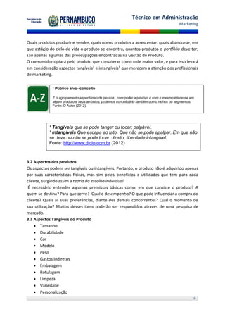 Técnico em Administração
                                                                                         Marketing



Quais produtos produzir e vender, quais novos produtos a acrescentar, quais abandonar, em
que estágio do ciclo de vida o produto se encontra, quantos produtos o portfólio deve ter;
são apenas algumas das preocupações encontradas na Gestão de Produto.
O consumidor optará pelo produto que considerar como o de maior valor, e para isso levará
em consideração aspectos tangíveis² e intangíveis³ que merecem a atenção dos profissionais
de marketing.


             ¹ Público alvo- conceito

             É o agrupamento espontâneo de pessoa, com poder aquisitivo é com o mesmo interesse em
             algum produto e seus atributos, podemos conceituá-lo também como nichos ou segmentos.
             Fonte: O Autor (2012).




           ² Tangíveis que se pode tanger ou tocar; palpável.
           ³ Intangíveis Que escapa ao tato. Que não se pode apalpar. Em que não
           se deve ou não se pode tocar: direito, liberdade intangível.
           Fonte: http://www.dicio.com.br (2012)



3.2 Aspectos dos produtos
Os aspectos podem ser tangíveis ou intangíveis. Portanto, o produto não é adquirido apenas
por suas características físicas, mas sim pelos benefícios e utilidades que tem para cada
cliente, surgindo assim a teoria da escolha individual.
 É necessário entender algumas premissas básicas como: em que consiste o produto? A
quem se destina? Para que serve? Qual o desempenho? O que pode influenciar a compra do
cliente? Quais as suas preferências, diante dos demais concorrentes? Qual o momento de
sua utilização? Muitos desses itens poderão ser respondidos através de uma pesquisa de
mercado.
3.3 Aspectos Tangíveis do Produto
     Tamanho
     Durabilidade
     Cor
     Modelo
     Peso
     Gastos Indiretos
     Embalagem
     Rotulagem
     Limpeza
     Variedade
     Personalização
                                                                                                 16
 