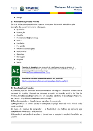 Técnico em Administração
                                                                                           Marketing



    Design

3.4 Aspectos Intangíveis do Produto
Serviços ou bens sempre possuem aspectos intangíveis. Seguros ou transportes, por
exemplo, são quase inteiramente intangíveis.
     Qualidade
     Reputação
     Capricho
     Posicionamento (marketing)
     Marca
     Instalação
     Pós-Venda
     Informações/Instruções
     Manutenção
     Garantias
     Devoluções
     Imagem
     Status

              Pesquisa de Mercado: é uma ferramenta de trabalho para tomada de decisões. A
              pesquisa de mercado deverá apresentar fatos apurados com assiduidade, para que as
              decisões sejam tomadas com segurança.
              Fonte: http://pesquisademercado.net/ (2012)



              Vamos fazer um breve leitura sobre aspectos dos produtos?
              http://www.organizaconsultoria.com.br/artigos/artigos_detalhes.asp?id=24




3.5 Classificação de Produtos
A gestão de produtos envolve o desenvolvimento de estratégias e táticas que aumentaram a
demanda do produto (chamada de demanda primária) em relação ao Ciclo de Vida do
Produto. Uma técnica útil para entender um produto é o Sistema de Classificação Aspinwall.
Ele classifica os produtos baseado em cinco variáveis:
1) Taxa de reposição - a frequência que o produto é recomprado.
2) Margem bruta - o lucro é obtido de cada produto (preço médio de venda menos custo
unitário médio).
3) Ajuste de objetivo do comprador - a flexibilidade dos hábitos de consumo dos
compradores em relação à esse produto.
4) Duração da satisfação do produto - tempo que o produto irá produzir benefícios ao
usuário.

                                                                                                  17
 