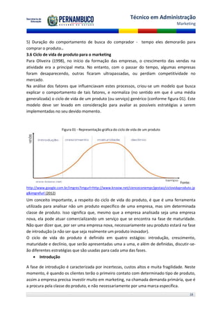 Técnico em Administração
                                                                                         Marketing



5) Duração do comportamento de busca do comprador - tempo eles demorarão para
comprar o produto..
3.6 Ciclo de vida de produto para o marketing
Para Oliveira (1998), no início da formação das empresas, o crescimento das vendas na
atividade era a principal meta. No entanto, com o passar do tempo, algumas empresas
foram desaparecendo, outras ficaram ultrapassadas, ou perdiam competitividade no
mercado.
Na análise dos fatores que influenciavam estes processos, criou-se um modelo que busca
explicar o comportamento de tais fatores, e normaliza (no sentido em que é uma média
generalizada) o ciclo de vida de um produto (ou serviço) genérico (conforme figura 01). Este
modelo deve ser levado em consideração para avaliar as possíveis estratégias a serem
implementadas no seu devido momento.



                    Figura 01 - Representação gráfica do ciclo de vida de um produto




                                                                                           Fonte:
http://www.google.com.br/imgres?imgurl=http://www.knoow.net/cienceconempr/gestao/ciclovidaproduto.jp
g&imgrefurl (2012)
Um conceito importante, a respeito do ciclo de vida do produto, é que é uma ferramenta
utilizada para analisar não um produto específico de uma empresa, mas sim determinada
classe de produto. Isso significa que, mesmo que a empresa analisada seja uma empresa
nova, ela pode atuar comercializando um serviço que se encontra na fase de maturidade.
Não quer dizer que, por ser uma empresa nova, necessariamente seu produto estará na fase
de introdução (a não ser que seja realmente um produto inovador).
O ciclo de vida do produto é definido em quatro estágios: introdução, crescimento,
maturidade e declínio, que serão apresentadas uma a uma, e além de definidas, discutir-se-
ão diferentes estratégias que são usadas para cada uma das fases.
      Introdução

A fase de introdução é caracterizada por incertezas, custos altos e muita fragilidade. Neste
momento, é quando os clientes terão o primeiro contato com determinado tipo de produto,
assim a empresa precisa investir muito em marketing, na chamada demanda primária, que é
a procura pela classe do produto, e não necessariamente por uma marca específica.
                                                                                                18
 