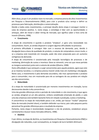 Técnico em Administração
                                                                                Marketing



Além disso, já que é um produto novo no mercado, a empresa precisa de altos investimentos
em Pesquisa e Desenvolvimento (P&D), para criar o produto e/ou serviço e definir os
processos para fabricação, distribuição e comercialização.
Devido a todos estes investimentos, o principal desafio desta etapa é conseguir manter o
caixa da empresa positivo. E, nesta etapa, a estratégia é lidar com as oportunidades e
ameaças, além de inovar e obter timing de mercado, que significa saber a hora certa de
investir (Oliveira, 1998).
     Crescimento

A etapa de crescimento é quando o produto “emplaca”, e gera uma necessidade nos
consumidores. Assim, as vendas disparam e surgem algumas dificuldades no processo.
A primeira dificuldade é conseguir lidar com o excesso de demanda, pois, devido à
divulgação boca-a-boca da qualidade do produto, o volume de compradores cresce muito, e
se a empresa está investindo em inovação, pode não estar preparada para um aumento
vertiginoso da demanda.
A etapa de crescimento é caracterizada pela inovação tecnológica de processos e de
marketing, diminuição de custos e incerteza. Deve-se reinvestir, uma vez que nesse período
as margens aumentam junto com o volume de vendas (Oliveira, 1998).
Outra dificuldade é que começam a surgir concorrentes para aquele produto, agora que este
já se mostrou lucrativo, e a empresa precisa investir ainda mais em marketing e divulgação.
Neste caso, o investimento é pela demanda secundária, não mais apresentando o produto
para o consumidor, mas sim mostrando para ele as vantagens do seu produto em relação
aos dos concorrentes.
     Maturidade

Já a etapa de maturidade é caracterizada por menores investimentos em inovação, lucros
decrescentes devido à alta concorrência.
Uma das grandes diferenças entre o período de maturidade e o de crescimento, é que agora
as vendas atingiram já um alto patamar, embora estabilizado (chamado de platô), e cada
uma das empresas está também bastante forte em relação à produção, custos e marketing.
A concorrência na etapa de maturidade passa a ser, então, por buscar “roubar” pequenas
fatias de mercado (market share), e também defender sua marca, pois cada pequeno ponto
percentual faz grandes diferenças para o resultado da empresa.
Portanto, nesta etapa é recomendado reorganizar o mix de produtos, estabelecer preços
corretamente e buscar novos mercados (Oliveira, 1998).
     Declínio

E por último, na etapa de declínio, os investimentos em Pesquisa e Desenvolvimento (P&D) e
divulgação são reduzidos, e por consequência, as margens de lucro também diminuem.



                                                                                       19
 