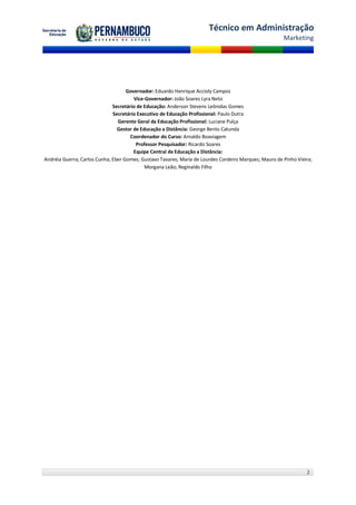 Técnico em Administração
                                                                                                       Marketing




                                    Governador: Eduardo Henrique Accioly Campos
                                       Vice-Governador: João Soares Lyra Neto
                              Secretário de Educação: Anderson Stevens Leônidas Gomes
                              Secretário Executivo de Educação Profissional: Paulo Dutra
                                Gerente Geral da Educação Profissional: Luciane Pulça
                                Gestor de Educação a Distância: George Bento Catunda
                                      Coordenador do Curso: Arnaldo Boaviagem
                                        Professor Pesquisador: Ricardo Soares
                                       Equipe Central de Educação a Distância:
Andréia Guerra; Carlos Cunha; Eber Gomes; Gustavo Tavares; Maria de Lourdes Cordeiro Marques; Mauro de Pinho Vieira;
                                            Morgana Leão; Reginaldo Filho




                                                                                                                 2
 
