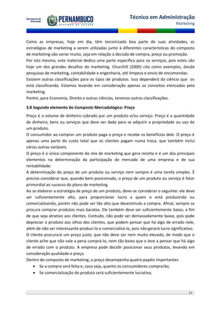Técnico em Administração
                                                                                    Marketing



Como as empresas, hoje em dia, têm terceirizado boa parte de suas atividades, as
estratégias de marketing a serem utilizadas junto à diferentes características do composto
de marketing vão variar muito, seja em relação à decisão de compra, preço ou promoção.
Por isto mesmo, este material dedica uma parte específica para os serviços, pois estes são
hoje um dos grandes desafios do marketing. Churchill (2000) cita como exemplos, desde
pesquisas de marketing, contabilidade e engenharia, até limpeza e envio de encomendas.
Existem outras classificações para os tipos de produtos. Isso dependerá da ciência que os
está classificando. Estamos levando em consideração apenas os conceitos elencados pelo
marketing.
Porém, para Economia, Direito e outras ciências, teremos outras classificações.

3.8 Segundo elemento do Composto Mercadológico: Preço
Preço é o volume de dinheiro cobrado por um produto e/ou serviço. Preço é a quantidade
de dinheiro, bens ou serviços que deve ser dada para se adquirir a propriedade ou uso de
um produto.
O consumidor ao comprar um produto paga o preço e recebe os benefícios dele. O preço é
apenas uma parte do custo total que os clientes pagam numa troca, que também inclui
várias outras variáveis.
O preço é o único componente do mix de marketing que gera receita e é um dos principais
elementos na determinação da participação de mercado de uma empresa e de sua
rentabilidade.
A determinação do preço de um produto ou serviço nem sempre é uma tarefa simples. É
preciso considerar que, quando bem posicionado, o preço de um produto ou serviço é fator
primordial ao sucesso do plano de marketing.
Ao se elaborar a estratégia de preço de um produto, deve-se considerar o seguinte: ele deve
ser suficientemente alto, para proporcionar lucro a quem o está produzindo ou
comercializando, porém não pode ser tão alto que desestimule a compra. Afinal, sempre se
procura comprar produtos mais baratos. Ele também deve ser suficientemente baixo, a fim
de que seja atrativo aos clientes. Contudo, não pode ser demasiadamente baixo, pois pode
depreciar o produto aos olhos dos clientes, que podem pensar que há algo de errado nele,
além de não ser interessante produzi-lo e comercializá-lo, pois não gerará lucro significativo.
O cliente procurará um preço justo, que não deve ser nem muito elevado, de modo que o
cliente ache que não vale a pena comprá-lo, nem tão baixo que o leve a pensar que há algo
de errado com o produto. A empresa pode decidir posicionar seus produtos, levando em
consideração qualidade e preço.
Dentro do composto de marketing, o preço desempenha quatro papéis importantes:
     Se a compra será feita e, caso seja, quanto os consumidores comprarão;
     Se comercialização do produto será suficientemente lucrativa;



                                                                                           21
 