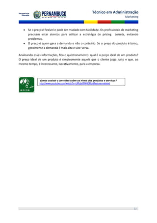 Técnico em Administração
                                                                                    Marketing



    Se o preço é flexível e pode ser mudado com facilidade. Os profissionais de marketing
     precisam estar atentos para utilizar a estratégia de pricing correta, evitando
     problemas.
    O preço é quem gera a demanda e não o contrário. Se o preço do produto é baixo,
     geralmente a demanda é mais alta e vice-versa.

Analisando essas informações, fica o questionamento: qual é o preço ideal de um produto?
O preço ideal de um produto é simplesmente aquele que o cliente julga justo e que, ao
mesmo tempo, é interessante, lucrativamente, para a empresa.




               Vamos assistir a um vídeo sobre os níveis dos produtos e serviços?
               http://www.youtube.com/watch?v=URqIsGNNEMo&feature=related




                                                                                          22
 