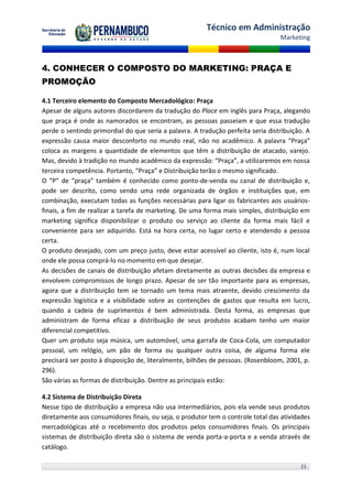 Técnico em Administração
                                                                                  Marketing



4. CONHECER O COMPOSTO DO MARKETING: PRAÇA E
PROMOÇÃO

4.1 Terceiro elemento do Composto Mercadológico: Praça
Apesar de alguns autores discordarem da tradução do Place em inglês para Praça, alegando
que praça é onde as namorados se encontram, as pessoas passeiam e que essa tradução
perde o sentindo primordial do que seria a palavra. A tradução perfeita seria distribuição. A
expressão causa maior desconforto no mundo real, não no acadêmico. A palavra “Praça”
coloca as margens a quantidade de elementos que têm a distribuição de atacado, varejo.
Mas, devido à tradição no mundo acadêmico da expressão: “Praça”, a utilizaremos em nossa
terceira competência. Portanto, “Praça” e Distribuição terão o mesmo significado.
O “P” de “praça” também é conhecido como ponto-de-venda ou canal de distribuição e,
pode ser descrito, como sendo uma rede organizada de órgãos e instituições que, em
combinação, executam todas as funções necessárias para ligar os fabricantes aos usuários-
finais, a fim de realizar a tarefa de marketing. De uma forma mais simples, distribuição em
marketing significa disponibilizar o produto ou serviço ao cliente da forma mais fácil e
conveniente para ser adquirido. Está na hora certa, no lugar certo e atendendo a pessoa
certa.
O produto desejado, com um preço justo, deve estar acessível ao cliente, isto é, num local
onde ele possa comprá-lo no momento em que desejar.
As decisões de canais de distribuição afetam diretamente as outras decisões da empresa e
envolvem compromissos de longo prazo. Apesar de ser tão importante para as empresas,
agora que a distribuição tem se tornado um tema mais atraente, devido crescimento da
expressão logística e a visibilidade sobre as contenções de gastos que resulta em lucro,
quando a cadeia de suprimentos é bem administrada. Desta forma, as empresas que
administram de forma eficaz a distribuição de seus produtos acabam tenho um maior
diferencial competitivo.
Quer um produto seja música, um automóvel, uma garrafa de Coca-Cola, um computador
pessoal, um relógio, um pão de forma ou qualquer outra coisa, de alguma forma ele
precisará ser posto à disposição de, literalmente, bilhões de pessoas. (Rosenbloom, 2001, p.
296).
São várias as formas de distribuição. Dentre as principais estão:

4.2 Sistema de Distribuição Direta
Nesse tipo de distribuição a empresa não usa intermediários, pois ela vende seus produtos
diretamente aos consumidores finais, ou seja, o produtor tem o controle total das atividades
mercadológicas até o recebimento dos produtos pelos consumidores finais. Os principais
sistemas de distribuição direta são o sistema de venda porta-a-porta e a venda através de
catálogo.

                                                                                         23
 