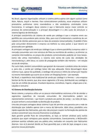 Técnico em Administração
                                                                                 Marketing



No Brasil, algumas organizações utilizam o sistema porta-a-porta com algum sucesso como
Avon, Natura, Jequiti e Hermes. Para comercializarem produtos, essas empresas utilizam
promotoras autônomas como revendedoras e não vendedores contratados como
funcionários. A vantagem desse sistema é que o fabricante exerce maior controle no
processo de comercialização e a principal desvantagem é o alto custo de estruturar o
sistema logístico de distribuição.
A principal característica do sistema de venda por catálogo é que a empresa envia seu
portfólio aos consumidores pelo correio. Mas, para isso é fundamental a existência de um
cadastro de clientes potenciais para os tipos de produtos comercializados. O pedido é feito
pelo consumidor diretamente à empresa via telefone ou caixa postal, o qual deverá ser
processado com agilidade.
As principais vantagens da venda por catálogo é que o sistema possibilita à empresa cobrir o
mercado consumidor sem criar estrutura de filiais ou escritórios de vendas e, ao eliminar os
varejistas intermediários, os preços dos produtos comercializados poderão ser mais baixos.
Como não utiliza intermediário, o sistema está isento do custo das atividades de
merchandising e, além disso, os custos de propaganda também são menores – em relação
ao uso de varejistas.
Por outro lado, existem consumidores que gostam de manusear o produto antes da compra
e, para eles, a venda por catálogo talvez não seja adequada. Outra desvantagem desse
sistema é que, apesar da qualidade, o catálogo não provoca o efeito da compra por impulso
na mesma intensidade que ocorre ao se visitar um Shopping Center – por exemplo.
No Brasil, a experiência mais tradicional de venda por catálogo é a Hermes – uma empresa
familiar do Rio de Janeiro, que atua nesse segmento a 50 anos, distribuindo seu catálogo a
mais de um milhão de pessoas. Envolvem bijuterias, cosméticos, lingerie, artigos para o lar,
calçados e vestuário.
4.3 Sistema de Distribuição Exclusiva
Nesse sistema, a empresa utiliza um ou poucos intermediários exclusivos a fim de atender a
segmentos específicos do mercado consumidor. Os intermediários podem ser
representantes comerciais – que levam o produto aos pontos do varejo – ou redes de lojas,
as quais tenham a exclusividade na distribuição do produto.
Uma das principais vantagens desse sistema é que ele permite uma parceria com a rede de
distribuição que trabalha apenas com a marca do fabricante. Além disso, possibilita uma
rápida expansão dos fabricantes, pois eles não precisam investir na formação dos pontos de
venda e concentram seus recursos financeiros na produção.
Após garantir grande fluxo de consumidores, as lojas se tornam atrativas para outros
produtos que sejam vantajosos para aqueles consumidores. Eventualmente, o McDonald’s
promove eventos voltados para seu público alvo, realizados em conjunto com fabricantes
diversos. Isso só é possível devido ao fluxo garantido que a rede de lojas assegura a seus
parceiros nessas promoções.
                                                                                        24
 