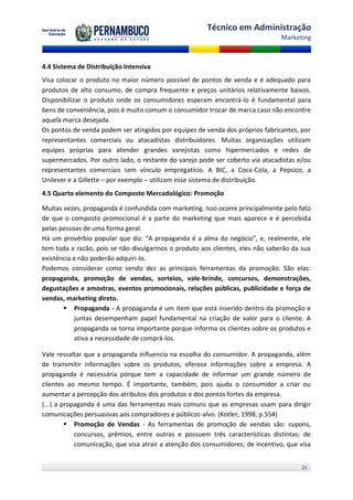 Técnico em Administração
                                                                                Marketing



4.4 Sistema de Distribuição Intensiva
Visa colocar o produto no maior número possível de pontos de venda e é adequado para
produtos de alto consumo, de compra frequente e preços unitários relativamente baixos.
Disponibilizar o produto onde os consumidores esperam encontrá-lo é fundamental para
bens de conveniência, pois é muito comum o consumidor trocar de marca caso não encontre
aquela marca desejada.
Os pontos de venda podem ser atingidos por equipes de venda dos próprios fabricantes, por
representantes comerciais ou atacadistas distribuidores. Muitas organizações utilizam
equipes próprias para atender grandes varejistas como hipermercados e redes de
supermercados. Por outro lado, o restante do varejo pode ser coberto via atacadistas e/ou
representantes comerciais sem vínculo empregatício. A BIC, a Coca-Cola, a Pepsico, a
Unilever e a Gillette – por exemplo – utilizam esse sistema de distribuição.
4.5 Quarto elemento do Composto Mercadológico: Promoção

Muitas vezes, propaganda é confundida com marketing. Isso ocorre principalmente pelo fato
de que o composto promocional é a parte do marketing que mais aparece e é percebida
pelas pessoas de uma forma geral.
Há um provérbio popular que diz: “A propaganda é a alma do negócio”, e, realmente, ele
tem toda a razão, pois se não divulgarmos o produto aos clientes, eles não saberão da sua
existência e não poderão adquiri-lo.
Podemos considerar como sendo dez as principais ferramentas da promoção. São elas:
propaganda, promoção de vendas, sorteios, vale-brinde, concursos, demonstrações,
degustações e amostras, eventos promocionais, relações públicas, publicidade e força de
vendas, marketing direto.
        Propaganda - A propaganda é um item que está inserido dentro da promoção e
           juntas desempenham papel fundamental na criação de valor para o cliente. A
           propaganda se torna importante porque informa os clientes sobre os produtos e
           ativa a necessidade de comprá-los.

Vale ressaltar que a propaganda influencia na escolha do consumidor. A propaganda, além
de transmitir informações sobre os produtos, oferece informações sobre a empresa. A
propaganda é necessária porque tem a capacidade de informar um grande número de
clientes ao mesmo tempo. É importante, também, pois ajuda o consumidor a criar ou
aumentar a percepção dos atributos dos produtos e dos pontos fortes da empresa.
(...) a propaganda é uma das ferramentas mais comuns que as empresas usam para dirigir
comunicações persuasivas aos compradores e públicos-alvo. (Kotler, 1998, p.554)
          Promoção de Vendas - As ferramentas de promoção de vendas são: cupons,
            concursos, prêmios, entre outras e possuem três características distintas: de
            comunicação, que visa atrair a atenção dos consumidores; de incentivo, que visa


                                                                                       25
 