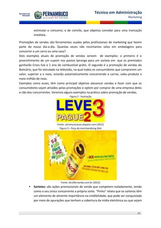 Técnico em Administração
                                                                                Marketing



           estimular o consumo; e de convite, que objetiva convidar para uma transação
           imediata.

Promoções de vendas são ferramentas usadas pelos profissionais de marketing que fazem
parte do nosso dia-a-dia. Quantas vezes não recortamos selos em embalagens para
concorrer a um carro ou uma casa?
Dois exemplos atuais de promoção de vendas servem de exemplos: o primeiro é o
preenchimento de um cupom nos postos Ipiranga para um sorteio em que os premiados
ganharão Cross Fox e 1 ano de combustível grátis. O segundo é a promoção de vendas do
Boticário, que foi veiculada na televisão, na qual todos os consumidores que comprarem um
valor, superior a x reais, estarão automaticamente concorrendo a carros, vales-produto e
meio milhão de reais.
Exemplos como esses, têm como principal objetivo alavancar vendas e fazer com que os
consumidores sejam atraídos pelas promoções e optem por comprar de uma empresa deles
e não dos concorrentes. Veremos alguns exemplos na prática sobre promoção de vendas.
                                      Figura 2 - Ilustração




                            Fonte: ulcomunicacao.atspace.com (2012)
                              Figura 3 – Peça de merchandising Skol




                               Fonte: elciofernando.com.br (2012)
          Sorteios: são ações promocionais de venda que competem isoladamente, tendo
           como o seu único concorrente a própria sorte. "Pinho" relata que os sorteios têm
           um elemento de atinente importância na credibilidade, que pode ser conquistada
           por meio de apurações que tenham a cobertura da mídia eletrônica ou que sejam


                                                                                       26
 