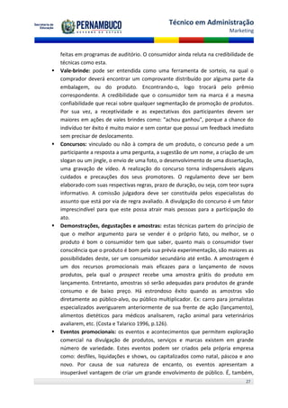 Técnico em Administração
                                                                          Marketing



    feitas em programas de auditório. O consumidor ainda reluta na credibilidade de
    técnicas como esta.
   Vale-brinde: pode ser entendida como uma ferramenta de sorteio, na qual o
    comprador deverá encontrar um comprovante distribuído por alguma parte da
    embalagem, ou do produto. Encontrando-o, logo trocará pelo prêmio
    correspondente. A credibilidade que o consumidor tem na marca é a mesma
    confiabilidade que recai sobre qualquer segmentação de promoção de produtos.
    Por sua vez, a receptividade e as expectativas dos participantes devem ser
    maiores em ações de vales brindes como: "achou ganhou", porque a chance do
    indivíduo ter êxito é muito maior e sem contar que possui um feedback imediato
    sem precisar de deslocamento.
   Concursos: vinculado ou não à compra de um produto, o concurso pede a um
    participante a resposta a uma pergunta, a sugestão de um nome, a criação de um
    slogan ou um jingle, o envio de uma foto, o desenvolvimento de uma dissertação,
    uma gravação de vídeo. A realização do concurso torna indispensáveis alguns
    cuidados e precauções dos seus promotores. O regulamento deve ser bem
    elaborado com suas respectivas regras, prazo de duração, ou seja, com teor supra
    informativo. A comissão julgadora deve ser constituída pelos especialistas do
    assunto que está por via de regra avaliado. A divulgação do concurso é um fator
    imprescindível para que este possa atrair mais pessoas para a participação do
    ato.
   Demonstrações, degustações e amostras: estas técnicas partem do princípio de
    que o melhor argumento para se vender é o próprio fato, ou melhor, se o
    produto é bom o consumidor tem que saber, quanto mais o consumidor tiver
    consciência que o produto é bom pela sua prévia experimentação, são maiores as
    possibilidades deste, ser um consumidor secundário até então. A amostragem é
    um dos recursos promocionais mais eficazes para o lançamento de novos
    produtos, pela qual o prospect recebe uma amostra grátis do produto em
    lançamento. Entretanto, amostras só serão adequadas para produtos de grande
    consumo e de baixo preço. Há estrondoso êxito quando as amostras vão
    diretamente ao público-alvo, ou público multiplicador. Ex: carro para jornalistas
    especializados averiguarem anteriormente de sua frente de ação (lançamento),
    alimentos dietéticos para médicos analisarem, ração animal para veterinários
    avaliarem, etc. (Costa e Talarico 1996, p.126).
   Eventos promocionais: os eventos e acontecimentos que permitem exploração
    comercial na divulgação de produtos, serviços e marcas existem em grande
    número de variedade. Estes eventos podem ser criados pela própria empresa
    como: desfiles, liquidações e shows, ou capitalizados como natal, páscoa e ano
    novo. Por causa de sua natureza de encanto, os eventos apresentam a
    insuperável vantagem de criar um grande envolvimento de público. É, também,
                                                                                 27
 