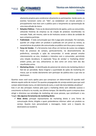 Técnico em Administração
                                                                               Marketing



          altamente propício para condicionar ativamente os participantes. Sendo assim, os
          eventos funcionam como um "lóbi", ao estabelecer um vínculo positivo e
          principalmente mais leve com o público para o lançamento ou apresentação de
          uma nova atitude da marca.
         Relações Públicas - Trata-se do desenvolvimento de apelos, junto ao consumidor,
          utilizando histórias da empresa ou da criação de produtos reconhecidos no
          mercado. Pode, até mesmo, valer-se de institutos sociais e obras de caridade de
          que a empresa participa.
         Publicidade - É toda comunicação que não é paga pela veiculação. Por exemplo,
          quando um artigo sobre um produto é publicado em um jornal ou revista, as
          características do produto são comunicadas ao público sem ônus para a empresa.
         Força de Vendas - É a ferramenta mais eficaz em termos de custos nos estágios
          finais do processo de compra, particularmente, no desenvolvimento da
          preferência, convicção e ação do consumidor. A venda pessoal envolve
          relacionamento ao vivo, imediato e interativo com o consumidor, permitindo
          uma relação duradoura. A expressão ‘força de vendas’ e ‘marketing direto’
          andam juntas, por isso, utilizaríamos os dois como um único item dos dez
          classificados acima.
         Marketing Direto - A identificação do potencial de retorno do marketing direto é
          fácil de ser percebida. Basta imaginar a quantidade de ações de marketing em
          massa, que se recebe diariamente sem participar do público-alvo a que elas se
          destinavam.

Quantas vezes você ouviu apelos para que comprasse um determinado CD quando você
detesta aquele estilo de música? Ou quantas propagandas de cerveja existem para que você
compre determinada marca, em detrimento de outra, e você não toma bebidas alcoólicas?
Este é um dos principais motivos pelo qual o marketing direto vem obtendo sucesso e
crescimento no Brasil e no mundo, nos últimos tempos. Ele identifica quem a empresa deve
atingir e direciona sua estratégia de marketing até essas pessoas, que constituem o seu
Target. São algumas ferramentas do marketing direto:
     Mala direta: principal representante do marketing direto é uma forma de
        comunicação direta, dirigida a quem pretendemos informar sobre um produto ou
        serviço. Quanto mais personalizada a mensagem, maior será o impacto do
        destinatário ao recebê-la.




                                                                                      28
 
