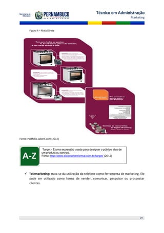 Técnico em Administração
                                                                                     Marketing


        Figura 4 – Mala Direta




Fonte: Portfolio.saber5.com (2012)


                    Target - É uma expressão usada para designar o público alvo de
                   um produto ou serviço.
                   Fonte: http://www.dicionarioinformal.com.br/target/ (2012)




     Telemarketing: trata-se da utilização do telefone como ferramenta de marketing. Ele
      pode ser utilizado como forma de vender, comunicar, pesquisar ou prospectar
      clientes.




                                                                                           29
 