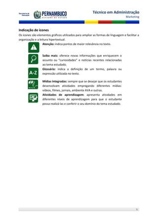 Técnico em Administração
                                                                                  Marketing



Indicação de ícones
Os ícones são elementos gráficos utilizados para ampliar as formas de linguagem e facilitar a
organização e a leitura hipertextual.
                   Atenção: indica pontos de maior relevância no texto.


                  Saiba mais: oferece novas informações que enriquecem o
                  assunto ou “curiosidades” e notícias recentes relacionadas
                  ao tema estudado.
                  Glossário: indica a definição de um termo, palavra ou
                  expressão utilizada no texto.

                  Mídias Integradas: sempre que se desejar que os estudantes
                  desenvolvam atividades empregando diferentes mídias:
                  vídeos, filmes, jornais, ambiente AVA e outras.
                  Atividades de aprendizagem: apresenta atividades em
                  diferentes níveis de aprendizagem para que o estudante
                  possa realizá-las e conferir o seu domínio do tema estudado.




                                                                                          3
 