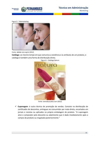 Técnico em Administração
                                                                             Marketing




Figura 5 - Telemarketing




Fonte: www.ncst.org.br (2012)
Catálogo: ao mesmo tempo em que comunica a existência e os atributos de um produto, o
catálogo é também uma forma de distribuição direta.
                                   Figura 6 – Catálogo Natura




                                Fonte: temasbuscados.com (2012)


     Cuponagem: é outra técnica de promoção de vendas. Consiste na distribuição de
      certificados de descontos, entregues ao consumidor por mala-direta, encartados em
      jornais e revistas ou aplicados na própria embalagem do produto. "A cuponagem
      atrai o comprador pelo desconto ou abatimento que é dado imediatamente após a
      compra do produto ou resgatado posteriormente.”




                                                                                    30
 
