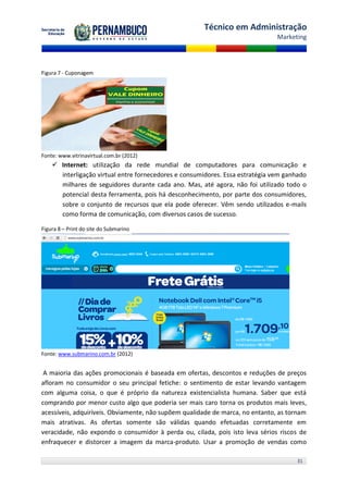 Técnico em Administração
                                                                               Marketing




Figura 7 - Cuponagem




Fonte: www.vitrinavirtual.com.br (2012)
     Internet: utilização da rede mundial de computadores para comunicação e
      interligação virtual entre fornecedores e consumidores. Essa estratégia vem ganhado
      milhares de seguidores durante cada ano. Mas, até agora, não foi utilizado todo o
      potencial desta ferramenta, pois há desconhecimento, por parte dos consumidores,
      sobre o conjunto de recursos que ela pode oferecer. Vêm sendo utilizados e-mails
      como forma de comunicação, com diversos casos de sucesso.

Figura 8 – Print do site do Submarino




Fonte: www.submarino.com.br (2012)


 A maioria das ações promocionais é baseada em ofertas, descontos e reduções de preços
afloram no consumidor o seu principal fetiche: o sentimento de estar levando vantagem
com alguma coisa, o que é próprio da natureza existencialista humana. Saber que está
comprando por menor custo algo que poderia ser mais caro torna os produtos mais leves,
acessíveis, adquiríveis. Obviamente, não supõem qualidade de marca, no entanto, as tornam
mais atrativas. As ofertas somente são válidas quando efetuadas corretamente em
veracidade, não expondo o consumidor à perda ou, cilada, pois isto leva sérios riscos de
enfraquecer e distorcer a imagem da marca-produto. Usar a promoção de vendas como

                                                                                     31
 