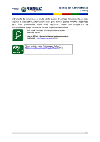 Técnico em Administração
                                                                          Marketing



instrumento de comunicação é muito válido, quando trabalhado honestamente, ou seja,
seguindo a ética (CENP), autorregulamentado pelas normas padrão (CONAR) e legitimado
pelas ações promocionais. Todos esses "requisitos" trazem uma interpretação de
prestatividade e agrega a marca um valor de respeito ao consumidor.
                Site CENP – Conselho Executivo de Normas Padrão -
                www.cenp.com.br/

                Site do CONAR – Conselho Nacional de Regulamentação
                Publicitária - http://www.conar.org.br/ (2012)




              Vamos assistir o vídeo: 3 minutos com Kotler...?
              http://www.youtube.com/watch?v=zuSwR1vlUnY (2012)




                                                                                32
 