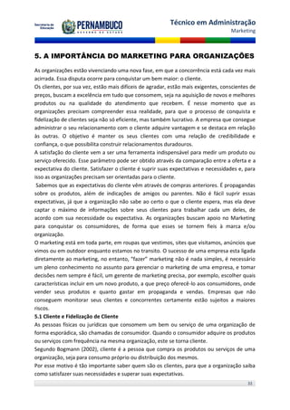 Técnico em Administração
                                                                                   Marketing



5. A IMPORTÂNCIA DO MARKETING PARA ORGANIZAÇÕES

As organizações estão vivenciando uma nova fase, em que a concorrência está cada vez mais
acirrada. Essa disputa ocorre para conquistar um bem maior: o cliente.
Os clientes, por sua vez, estão mais difíceis de agradar, estão mais exigentes, conscientes de
preços, buscam a excelência em tudo que consomem, seja na aquisição de novos e melhores
produtos ou na qualidade do atendimento que recebem. É nesse momento que as
organizações precisam compreender essa realidade, para que o processo de conquista e
fidelização de clientes seja não só eficiente, mas também lucrativo. A empresa que consegue
administrar o seu relacionamento com o cliente adquire vantagem e se destaca em relação
às outras. O objetivo é manter os seus clientes com uma relação de credibilidade e
confiança, o que possibilita construir relacionamentos duradouros.
A satisfação do cliente vem a ser uma ferramenta indispensável para medir um produto ou
serviço oferecido. Esse parâmetro pode ser obtido através da comparação entre a oferta e a
expectativa do cliente. Satisfazer o cliente é suprir suas expectativas e necessidades e, para
isso as organizações precisam ser orientadas para o cliente.
 Sabemos que as expectativas do cliente vêm através de compras anteriores. É propagandas
sobre os produtos, além de indicações de amigos ou parentes. Não é fácil suprir essas
expectativas, já que a organização não sabe ao certo o que o cliente espera, mas ela deve
captar o máximo de informações sobre seus clientes para trabalhar cada um deles, de
acordo com sua necessidade ou expectativa. As organizações buscam apoio no Marketing
para conquistar os consumidores, de forma que esses se tornem fieis à marca e/ou
organização.
O marketing está em toda parte, em roupas que vestimos, sites que visitamos, anúncios que
vimos ou em outdoor enquanto estamos no transito. O sucesso de uma empresa esta ligada
diretamente ao marketing, no entanto, “fazer” marketing não é nada simples, é necessário
um pleno conhecimento no assunto para gerenciar o marketing de uma empresa, e tomar
decisões nem sempre é fácil, um gerente de marketing precisa, por exemplo, escolher quais
características incluir em um novo produto, a que preço oferecê-lo aos consumidores, onde
vender seus produtos e quanto gastar em propaganda e vendas. Empresas que não
conseguem monitorar seus clientes e concorrentes certamente estão sujeitos a maiores
riscos.
5.1 Cliente e Fidelização de Cliente
As pessoas físicas ou jurídicas que consomem um bem ou serviço de uma organização de
forma esporádica, são chamadas de consumidor. Quando o consumidor adquire os produtos
ou serviços com frequência na mesma organização, este se torna cliente.
Segundo Bogmann (2002), cliente é a pessoa que compra os produtos ou serviços de uma
organização, seja para consumo próprio ou distribuição dos mesmos.
Por esse motivo é tão importante saber quem são os clientes, para que a organização saiba
como satisfazer suas necessidades e superar suas expectativas.
                                                                                          33
 