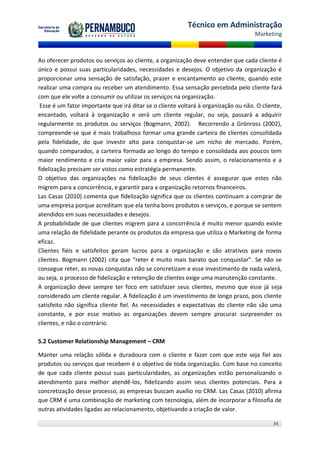 Técnico em Administração
                                                                                    Marketing



Ao oferecer produtos ou serviços ao cliente, a organização deve entender que cada cliente é
único e possui suas particularidades, necessidades e desejos. O objetivo da organização é
proporcionar uma sensação de satisfação, prazer e encantamento ao cliente, quando este
realizar uma compra ou receber um atendimento. Essa sensação percebida pelo cliente fará
com que ele volte a consumir ou utilizar os serviços na organização.
 Esse é um fator importante que irá ditar se o cliente voltará à organização ou não. O cliente,
encantado, voltará à organização e será um cliente regular, ou seja, passará a adquirir
regularmente os produtos ou serviços (Bogmann, 2002). Recorrendo a Grönross (2002),
compreende-se que é mais trabalhoso formar uma grande carteira de clientes consolidada
pela fidelidade, do que investir alto para conquistar-se um nicho de mercado. Porém,
quando comparados, a carteira formada ao longo do tempo e consolidada aos poucos tem
maior rendimento e cria maior valor para a empresa. Sendo assim, o relacionamento e a
fidelização precisam ser vistos como estratégia permanente.
O objetivo das organizações na fidelização de seus clientes é assegurar que estes não
migrem para a concorrência, e garantir para a organização retornos financeiros.
Las Casas (2010) comenta que fidelização significa que os clientes continuam a comprar de
uma empresa porque acreditam que ela tenha bons produtos e serviços, e porque se sentem
atendidos em suas necessidades e desejos.
A probabilidade de que clientes migrem para a concorrência é muito menor quando existe
uma relação de fidelidade perante os produtos da empresa que utiliza o Marketing de forma
eficaz.
Clientes fiéis e satisfeitos geram lucros para a organização e são atrativos para novos
clientes. Bogmann (2002) cita que “reter é muito mais barato que conquistar”. Se não se
consegue reter, as novas conquistas não se concretizam e esse investimento de nada valerá,
ou seja, o processo de fidelização e retenção de clientes exige uma manutenção constante.
A organização deve sempre ter foco em satisfazer seus clientes, mesmo que esse já seja
considerado um cliente regular. A fidelização é um investimento de longo prazo, pois cliente
satisfeito não significa cliente fiel. As necessidades e expectativas do cliente não são uma
constante, e por esse motivo as organizações devem sempre procurar surpreender os
clientes, e não o contrário.

5.2 Customer Relationship Management – CRM

Manter uma relação sólida e duradoura com o cliente e fazer com que este seja fiel aos
produtos ou serviços que recebem é o objetivo de toda organização. Com base no conceito
de que cada cliente possui suas particularidades, as organizações estão personalizando o
atendimento para melhor atendê-los, fidelizando assim seus clientes potenciais. Para a
concretização desse processo, as empresas buscam auxílio no CRM. Las Casas (2010) afirma
que CRM é uma combinação de marketing com tecnologia, além de incorporar a filosofia de
outras atividades ligadas ao relacionamento, objetivando a criação de valor.

                                                                                           34
 