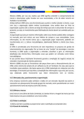 Técnico em Administração
                                                                                   Marketing



Moreira (2008), por sua vez, explica que CRM significa entender o comportamento do
cliente e desenvolver ações focadas em suas necessidades, a fim de obter retorno em
lealdade e lucratividade.
Ambos definem CRM como uma ferramenta para auxiliar e melhor atender o cliente, e que
com isso a organização obtém melhor lucratividade. Uma análise deve ser feita na
organização: quanto vale o cliente ao longo do tempo que este é consumidor de serviços e
produtos, ou seja, os investimentos para fidelização do cliente devem ser avaliados pelo seu
retorno.
A organização que possuir maiores informações sobre seus clientes poderá obter vantagens
no mercado, pois terá acesso aos seus hábitos de compra e suas necessidades. Essas
informações, ou até mesmo outras que a organização julgar importante, poderão ser
transformadas em [...] táticas mercadológicas, objetivando fidelizar o cliente (Las Casas,
2010).
O CRM é considerado uma ferramenta de vital importância no processo de gestão de
relacionamentos da organização. Por se tratar de uma “junção” de tecnologia e recursos
humanos, o CRM ajuda a organização a entender, classificar e gerir as informações
detalhadas dos clientes-foco, informações essas que podem ser utilizadas como táticas
mercadológicas.
O uso correto dessa importante ferramenta garante a ampliação do negócio através da
retenção e manutenção de clientes potenciais.
Moreira (2008) cita que os funcionários são peças-chave para o desenvolvimento de um
CRM, antes mesmo da compra de um software ou de um hardware. Ou seja, para que os
resultados sejam positivos, não basta apenas ter o CRM implantado em máquinas com alta
tecnologia. É necessário que seja feita a compilação das informações e que esta, por sua vez,
seja elaborada pelos funcionários que lidam diretamente com os clientes.

5.2.1 Mercados-alvo, posicionamento e segmentação
Uma empresa raramente pode satisfazer a todos em um mercado. Quando isso ocorre é
necessário um planejamento formando grupos de mercado, assim possibilitando um maior
aproveitamento tanto da empresa como dos clientes.

5.2.2 Ofertas e marcas
Uma marca é uma oferta de fonte conhecida, os clientes foram a imagem da marca por isso
toda empresa luta para estabelecer uma marca sólida.

5.2.3 Valor e satisfação
A oferta será bem sucedida se proporcionar valor e satisfação ao comprador-alvo.
5.2.4 Canais de marketing

                                                                                         35
 