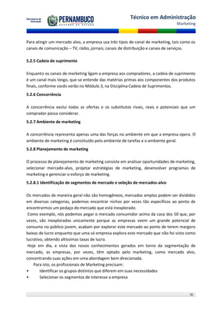 Técnico em Administração
                                                                                Marketing



Para atingir um mercado alvo, a empresa usa três tipos de canal de marketing, tais como os
canais de comunicação – TV, rádio, jornais; canais de distribuição e canais de serviços.

5.2.5 Cadeia de suprimento

Enquanto os canais de marketing ligam a empresa aos compradores, a cadeia de suprimento
é um canal mais longo, que se entende das matérias primas aos componentes dos produtos
finais, conforme vocês verão no Módulo 3, na Disciplina Cadeia de Suprimentos.
5.2.6 Concorrência

A concorrência exclui todas as ofertas e os substitutos rivais, reais e potenciais que um
comprador possa considerar.
5.2.7 Ambiente de marketing

A concorrência representa apenas uma das forças no ambiente em que a empresa opera. O
ambiente de marketing é constituído pelo ambiente de tarefas e o ambiente geral.
5.2.8 Planejamento de marketing

O processo de planejamento de marketing consiste em analisar oportunidades de marketing,
selecionar mercado-alvo, projetar estratégias de marketing, desenvolver programas de
marketing e gerenciar o esforço de marketing.
5.2.8.1 Identificação de segmentos de mercado e seleção de mercados-alvo

Os mercados de maneira geral não são homogêneos, mercados amplos podem ser divididos
em diversas categorias, podemos encontrar nichos por vezes tão específicos ao ponto de
encontrarmos um pedaço do mercado que está inexplorado.
 Como exemplo, nós podemos pegar o mercado consumidor acima da casa dos 50 que, por
vezes, são inexplorados unicamente porque as empresas veem um grande potencial de
consumo no público jovem, acabam por explorar este mercado ao ponto de terem margens
baixas de lucro enquanto que uma só empresa explora este mercado que não foi visto como
lucrativo, obtendo altíssimas taxas de lucro.
 Hoje em dia, e vista dos novos conhecimentos gerados em torno da segmentação de
mercado, as empresas, por vezes, têm optado pelo marketing, como mercado alvo,
concentrando suas ações em uma abordagem bem direcionada.
    Para isto, os profissionais de Marketing precisam:
•       Identificar os grupos distintos que diferem em suas necessidades
•       Selecionar os segmentos de interesse a empresa


                                                                                       36
 