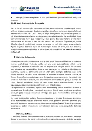Técnico em Administração
                                                                                 Marketing



•     Divulgar, para cada segmento, os principais benefícios que diferenciam os serviços da
empresa.
5.2.8.2 Níveis de segmentação de mercado

Para se discutir segmentação, o ponto de partida é, necessariamente, o marketing de massa,
utilizado pelas empresas para divulgar um produto a qualquer comprador, a exemplo temos
a Ford a lançar o Ford T e a Coca- Cola, ao lançar o refrigerante em garrafas de apenas 200
ml. A justificativa para se lançar um produto em mercado tão amplo, é a possibilidade de se
abrir um mercado maior que o esperado, o que geraria despesas menores e uma maior
lucratividade. No entanto, o mercado tem passado por constantes fragmentações, o que
dificulta ações de marketing de massa e torna cada vez mais interessante a segmentação.
Alguns chegam a dizer que ações em marketing de massa, em breve, não mais existirão,
sendo que as empresas passarão a se voltar para o micromarketing, em níveis de segmento,
nicho, local.

    Marketing de Segmento

Um segmento consiste, basicamente, num grande grupo de consumidores que possuem as
mesmas preferências. Podemos, então, em um setor automobilístico, definir como
segmentos, o da venda de carros de luxo e o daqueles que almejam apenas por um carro
que seja capaz de transportá-los. Agora, o que precisamos ter cuidado ao identificar um
segmento, é para não confundi-lo com um setor. Como exemplo, podemos pegar como
setores mulheres de média idade de classe C e mulheres de média idade de classe B, se
formos desenvolver um produto para uma destas classes, precisaremos ter claro, dentro do
setor das mulheres de classe C, que encontraremos diversidades no gosto, a exemplo do
carro. Algumas estarão procurando um carro prático, outras, um carro luxuoso e, ainda
aquelas que procuram um carro para levarem seus filhos à escola.
Os segmentos não são criados, o profissional de marketing apenas o identifica e define a
estratégia que deverá utilizar, e em quais segmentos deverá atuar, sendo que, em alguns
casos, ele pode ou deve adequar sua estratégia para que a mesma reflita a estratégia da
concorrência.
 Às vezes, o segmento é bastante ilusório, uma vez que as pessoas, dentro deste segmento,
estão demandando produtos diferentes. Nestes casos, podemos encontrar produtos que,
apesar de atenderem a um segmento, apresentem propostas flexíveis de escolhas, exemplo
os carros que podem vir equipados com teto solar, banco de couro, computador de bordo
entre outros.

    Marketing de Nicho
O marketing de nicho é muito semelhante ao marketing segmentado, com a única diferença
de que os segmentos são menores. Um nicho é um segmento pequeno e distinto, que pode
                                                                                       37
 