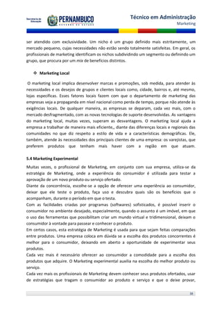 Técnico em Administração
                                                                                 Marketing



ser atendido com exclusividade. Um nicho é um grupo definido mais estritamente, um
mercado pequeno, cujas necessidades não estão sendo totalmente satisfeitas. Em geral, os
profissionais de marketing identificam os nichos subdividindo um segmento ou definindo um
grupo, que procura por um mix de benefícios distintos.

    Marketing Local

 O marketing local implica desenvolver marcas e promoções, sob medida, para atender às
necessidades e os desejos de grupos e clientes locais como, cidade, bairros e, até mesmo,
lojas específicas. Esses fatores locais fazem com que o departamento de marketing das
empresas veja a propaganda em nível nacional como perda de tempo, porque não atende às
exigências locais. De qualquer maneira, as empresas se deparam, cada vez mais, com o
mercado desfragmentado, com as novas tecnologias de suporte desenvolvidas. As vantagens
do marketing local, muitas vezes, superam as desvantagens. O marketing local ajuda a
empresa a trabalhar de maneira mais eficiente,, diante das diferenças locais e regionais das
comunidades no que diz respeito a estilo de vida e a características demográficas. Ele,
também, atende às necessidades dos principais clientes de uma empresa: os varejistas, que
preferem produtos que tenham mais haver com a região em que atuam.

5.4 Marketing Experimental
Muitas vezes, o profissional de Marketing, em conjunto com sua empresa, utiliza-se da
estratégia de Marketing, onde a experiência do consumidor é utilizada para testar a
aprovação de um novo produto ou serviço ofertado.
Diante da concorrência, escolhe-se a opção de oferecer uma experiência ao consumidor,
deixar que ele teste o produto, faça uso e descubra quais são os benefícios que o
acompanham, durante o período em que o testa.
Com as facilidades criadas por programas (softwares) sofisticados, é possível inserir o
consumidor no ambiente desejado, especialmente, quando o assunto é um imóvel, em que
o uso das ferramentas que possibilitam criar um mundo virtual e tridimensional, deixam o
consumidor à vontade para passear e conhecer o produto.
Em certos casos, esta estratégia de Marketing é usada para que sejam feitas comparações
entre produtos. Uma empresa coloca em dúvida se a escolha dos produtos concorrentes é
melhor para o consumidor, deixando em aberto a oportunidade de experimentar seus
produtos.
Cada vez mais é necessário oferecer ao consumidor a comodidade para a escolha dos
produtos que adquire. O Marketing experimental auxilia na escolha do melhor produto ou
serviço.
Cada vez mais os profissionais de Marketing devem conhecer seus produtos ofertados, usar
de estratégias que tragam o consumidor ao produto e serviço e que o deixe provar,

                                                                                        38
 