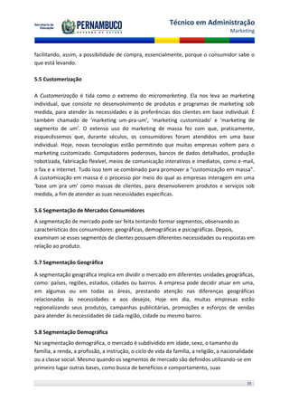 Técnico em Administração
                                                                                        Marketing



facilitando, assim, a possibilidade de compra, essencialmente, porque o consumidor sabe o
que está levando.

5.5 Customerização

A Customerização é tida como o extremo do micromarketing. Ela nos leva ao marketing
individual, que consiste no desenvolvimento de produtos e programas de marketing sob
medida, para atender às necessidades e às preferências dos clientes em base individual. É
também chamado de ‘marketing um-pra-um’, ‘marketing customizado’ e ‘marketing de
segmento de um’. O extenso uso do marketing de massa fez com que, praticamente,
esquecêssemos que, durante séculos, os consumidores foram atendidos em uma base
individual. Hoje, novas tecnologias estão permitindo que muitas empresas voltem para o
marketing customizado. Computadores poderosos, bancos de dados detalhados, produção
robotizada, fabricação flexível, meios de comunicação interativos e imediatos, como e-mail,
o fax e a internet. Tudo isso tem se combinado para promover a “customização em massa”.
A customização em massa é o processo por meio do qual as empresas interagem em uma
‘base um pra um’ como massas de clientes, para desenvolverem produtos e serviços sob
medida, a fim de atender as suas necessidades especificas.

5.6 Segmentação de Mercados Consumidores
A segmentação de mercado pode ser feita tentando formar segmentos, observando as
características dos consumidores: geográficas, demográficas e psicográficas. Depois,
examinam se esses segmentos de clientes possuem diferentes necessidades ou respostas em
relação ao produto.

5.7 Segmentação Geográfica

A segmentação geográfica implica em dividir o mercado em diferentes unidades geográficas,
como: países, regiões, estados, cidades ou bairros. A empresa pode decidir atuar em uma,
em algumas ou em todas as áreas, prestando atenção nas diferenças geográficas
relacionadas às necessidades e aos desejos. Hoje em dia, muitas empresas estão
regionalizando seus produtos, campanhas publicitárias, promoções e esforços de vendas
para atender às necessidades de cada região, cidade ou mesmo bairro.

5.8 Segmentação Demográfica
Na segmentação demográfica, o mercado é subdividido em idade, sexo, o tamanho da
família, a renda, a profissão, a instrução, o ciclo de vida da família, a religião, a nacionalidade
ou a classe social. Mesmo quando os segmentos de mercado são definidos utilizando-se em
primeiro lugar outras bases, como busca de benefícios e comportamento, suas

                                                                                                39
 