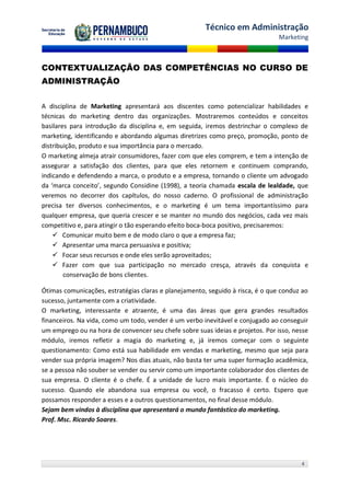 Técnico em Administração
                                                                                Marketing



CONTEXTUALIZAÇÃO DAS COMPETÊNCIAS NO CURSO DE
ADMINISTRAÇÃO


A disciplina de Marketing apresentará aos discentes como potencializar habilidades e
técnicas do marketing dentro das organizações. Mostraremos conteúdos e conceitos
basilares para introdução da disciplina e, em seguida, iremos destrinchar o complexo de
marketing, identificando e abordando algumas diretrizes como preço, promoção, ponto de
distribuição, produto e sua importância para o mercado.
O marketing almeja atrair consumidores, fazer com que eles comprem, e tem a intenção de
assegurar a satisfação dos clientes, para que eles retornem e continuem comprando,
indicando e defendendo a marca, o produto e a empresa, tornando o cliente um advogado
da ‘marca conceito’, segundo Considine (1998), a teoria chamada escala de lealdade, que
veremos no decorrer dos capítulos, do nosso caderno. O profissional de administração
precisa ter diversos conhecimentos, e o marketing é um tema importantíssimo para
qualquer empresa, que queria crescer e se manter no mundo dos negócios, cada vez mais
competitivo e, para atingir o tão esperando efeito boca-boca positivo, precisaremos:
     Comunicar muito bem e de modo claro o que a empresa faz;
     Apresentar uma marca persuasiva e positiva;
     Focar seus recursos e onde eles serão aproveitados;
     Fazer com que sua participação no mercado cresça, através da conquista e
        conservação de bons clientes.

Ótimas comunicações, estratégias claras e planejamento, seguido à risca, é o que conduz ao
sucesso, juntamente com a criatividade.
O marketing, interessante e atraente, é uma das áreas que gera grandes resultados
financeiros. Na vida, como um todo, vender é um verbo inevitável e conjugado ao conseguir
um emprego ou na hora de convencer seu chefe sobre suas ideias e projetos. Por isso, nesse
módulo, iremos refletir a magia do marketing e, já iremos começar com o seguinte
questionamento: Como está sua habilidade em vendas e marketing, mesmo que seja para
vender sua própria imagem? Nos dias atuais, não basta ter uma super formação acadêmica,
se a pessoa não souber se vender ou servir como um importante colaborador dos clientes de
sua empresa. O cliente é o chefe. É a unidade de lucro mais importante. É o núcleo do
sucesso. Quando ele abandona sua empresa ou você, o fracasso é certo. Espero que
possamos responder a esses e a outros questionamentos, no final desse módulo.
Sejam bem vindos à disciplina que apresentará o mundo fantástico do marketing.
Prof. Msc. Ricardo Soares.




                                                                                       4
 