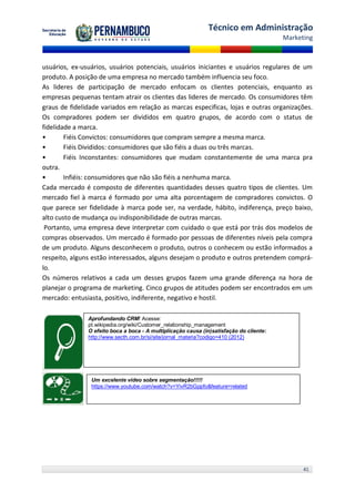 Técnico em Administração
                                                                                         Marketing



usuários, ex-usuários, usuários potenciais, usuários iniciantes e usuários regulares de um
produto. A posição de uma empresa no mercado também influencia seu foco.
As lideres de participação de mercado enfocam os clientes potenciais, enquanto as
empresas pequenas tentam atrair os clientes das lideres de mercado. Os consumidores têm
graus de fidelidade variados em relação as marcas especificas, lojas e outras organizações.
Os compradores podem ser divididos em quatro grupos, de acordo com o status de
fidelidade a marca.
•       Fiéis Convictos: consumidores que compram sempre a mesma marca.
•       Fiéis Divididos: consumidores que são fiéis a duas ou três marcas.
•       Fiéis Inconstantes: consumidores que mudam constantemente de uma marca pra
outra.
•       Infiéis: consumidores que não são fiéis a nenhuma marca.
Cada mercado é composto de diferentes quantidades desses quatro tipos de clientes. Um
mercado fiel à marca é formado por uma alta porcentagem de compradores convictos. O
que parece ser fidelidade à marca pode ser, na verdade, hábito, indiferença, preço baixo,
alto custo de mudança ou indisponibilidade de outras marcas.
 Portanto, uma empresa deve interpretar com cuidado o que está por trás dos modelos de
compras observados. Um mercado é formado por pessoas de diferentes níveis pela compra
de um produto. Alguns desconhecem o produto, outros o conhecem ou estão informados a
respeito, alguns estão interessados, alguns desejam o produto e outros pretendem comprá-
lo.
Os números relativos a cada um desses grupos fazem uma grande diferença na hora de
planejar o programa de marketing. Cinco grupos de atitudes podem ser encontrados em um
mercado: entusiasta, positivo, indiferente, negativo e hostil.

               Aprofundando CRM! Acesse:
               pt.wikipedia.org/wiki/Customer_relationship_management
               O efeito boca a boca - A multiplicação causa (in)satisfação do cliente:
               http://www.secth.com.br/si/site/jornal_materia?codigo=410 (2012)




                Um excelente vídeo sobre segmentação!!!!!
                https://www.youtube.com/watch?v=YivR2bGppfo&feature=related




                                                                                               41
 