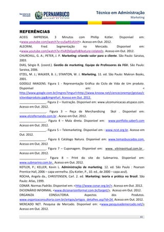 Técnico em Administração
                                                                                    Marketing



REFERÊNCIAS
ACIEG      IMPRENSA.      3    Minutos      com       Phillip     Kotler.    Disponível    em:
<www.youtube.com/watch?v=zuSwR1vlUnY>. Acesso em Out. 2012.
ALECRIM,         Fred.      Segmentação        no         Mercado.         Disponível      em:
<www.youtube.com/watch?v=YivR2bGppfo&feature=related>. Acesso em Out. 2012.
CHURCHILL, G. A.; PETER, J. P. Marketing: criando valor para o cliente. São Paulo: Saraiva,
2003.
DIAS, Sérgio R. (coord.). Gestão de marketing. Equipe de Professores da FGV. São Paulo:
Saraiva, 2006.
ETZEL, M. J.; WALKER, B. J.; STANTON, W. J. Marketing. 11. ed. São Paulo: Makron Books,
2001.
GOOGLE IMAGENS. Figura 1 - Representação Gráfica do Ciclo de Vida de Um produto.
Disponível                                        em:                                        <
http://www.google.com.br/imgres?imgurl=http://www.knoow.net/cienceconempr/gestao/c
iclovidaproduto.jpg&imgrefurl. Acesso em Out. 2012.
________________. Figura 2 – Ilustração. Disponível em: www.ulcomunicacao.atspace.com.
Acesso em Out. 2012.
________________. Figura 3 – Peça de Merchandising                    Skol . Disponível em:
www.elciofernando.com.br . Aceso em Out. 2012.
________________. Figura 4 – Mala direta. Disponível em: www.portfolio.saber5.com
Acesso em Out. 2012.
________________. Figura 5 – Telemarketing. Disponível em : www.ncst.org.br. Acesso em
Out. 2012.
________________. Figura 6 Catálogo Natura. Disponível em: www.temasbuscados.com.
Acesso em Out. 2012
________________. Figura 7 – Cuponagem. Disponível em: www. vitrinavirtual.com.br .
Acesso em Out. 2012.
________________. Figura 8 – Print do site do Submarino. Disponível em:
www.submarino.com.br. Acesso em Out. 2012.
KOTLER, P.; KELLER, Kevin L. Administração de marketing. 12. ed. São Paulo : Pearson
Prentice Hall, 2006 – capa vermelha. (Ou Kotler, P., 10. ed., de 2000 – capa azul).
ROCHA, Angela da., CHRISTENSEN, Carl. 2. ed. Marketing: teoria e prática no Brasil. São
Paulo: Atlas, 1999.
CONAR. Normas Padrão. Disponível em: <http://www.conar.org.br/>. Acesso em Out. 2012.
DICIONÁRIO INFORMAL. <www.dicionarioinformal.com.br/target/>. Acesso em Out. 2012.
ORGANIZA               CONSULTORIA.              Aspectos              dos            Produtos.
www.organizaconsultoria.com.br/artigos/artigos_detalhes.asp?id=24. Acesso em Out. 2012.
MERCADO NET. Pesquisa de Mercado. Disponível em: <www.pesquisademercado.net/>
Acesso em Out. 2012.

                                                                                           43
 