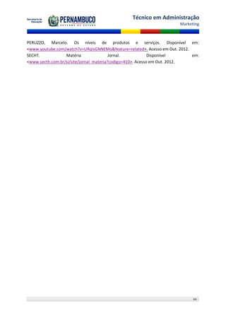 Técnico em Administração
                                                                      Marketing



PERUZZO, Marcelo. Os níveis de produtos e serviços. Disponível em:
<www.youtube.com/watch?v=URqIsGNNEMo&feature=related>. Acesso em Out. 2012.
SECHT.            Matéria                Jornal.            Disponível      em:
<www.secth.com.br/si/site/jornal_materia?codigo=410>. Acesso em Out. 2012.




                                                                            44
 