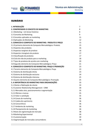 Técnico em Administração
                                                                 Marketing




SUMÁRIO

1. INTRODUÇÃO                                                        7
2. COMPREENDER O CONCEITO DE MARKETING                               8
2.1 Marketing – Um breve histórico                                   8
2.2 Conceitos de Marketing                                           9
2.3 Conceitos aplicados ao marketing                                 11
2.4 Aplicações do Marketing                                          12
3. CONHECER O COMPOSTO DO MARKETING: PRODUTO E PREÇO                 15
3.1 O primeiro elemento do Composto Mercadológico: Produto           15
3.2 Aspectos dos produtos                                            16
3.3 Aspectos tangíveis do produto                                    16
3.4 Aspectos intangíveis do produto                                  17
3.5 Classificação de produtos                                        17
3.6 Ciclo de vida de produto para o marketing                        18
3.7 Tipos de produtos de acordo com marketing                        20
3.8 Segundo elemento do Composto Mercadológico: Preço                21
4. CONHECER O COMPOSTO DO MARKETING: PRAÇA E PROMOÇÃO                23
4.1 Terceiro elemento do Composto Mercadológico: Praça               23
4.2 Sistema de distribuição direta                                   23
4.3 Sistema de distribuição exclusiva                                24
4.4 Sistema de distribuição intensiva                                25
4.5 Quarto elemento do Composto Mercadológico: Promoção              25
5. A IMPORTÂNCIA DO MARKETING PARA ORGANIZAÇÕES                      33
5.1 Cliente e fidelização de cliente                                 33
5.2 Customer Relationship Management – CRM                           34
5.2.1 Mercados-alvo, posicionamento e segmentação                    35
5.2.2 Ofertas e marcas                                               35
5.2.3 Valor e satisfação                                             35
5.2.4 Canais de marketing                                            36
5.2.5 Cadeia de suprimento                                           36
5.2.6 Concorrência                                                   36
5.2.7 Ambiente de marketing                                          36
5.2.8 Planejamento de marketing                                      36
5.3 Níveis de segmentação de mercado                                 38
5.4 Marketing Experimental                                           39
5.5 Customerização                                                   39
5.6 Segmentação de mercados consumidores                             39

                                                                       5
 