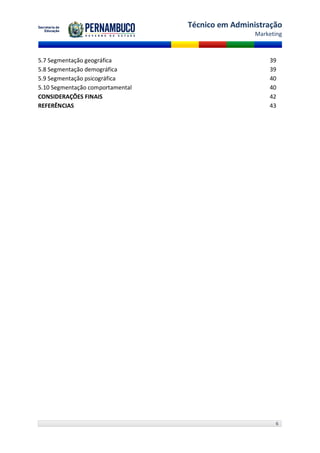 Técnico em Administração
                                                   Marketing



5.7 Segmentação geográfica                             39
5.8 Segmentação demográfica                            39
5.9 Segmentação psicográfica                           40
5.10 Segmentação comportamental                        40
CONSIDERAÇÕES FINAIS                                   42
REFERÊNCIAS                                            43




                                                         6
 