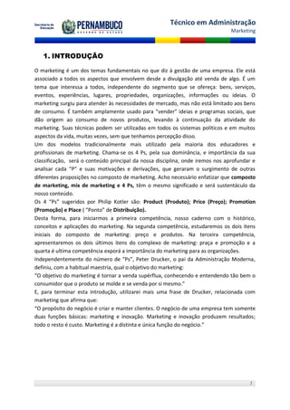 Técnico em Administração
                                                                                Marketing



   1. INTRODUÇÃO

O marketing é um dos temas fundamentais no que diz à gestão de uma empresa. Ele está
associado a todos os aspectos que envolvem desde a divulgação até venda de algo. É um
tema que interessa a todos, independente do segmento que se ofereça: bens, serviços,
eventos, experiências, lugares, propriedades, organizações, informações ou ideias. O
marketing surgiu para atender às necessidades de mercado, mas não está limitado aos bens
de consumo. É também amplamente usado para "vender" ideias e programas sociais, que
dão origem ao consumo de novos produtos, levando à continuação da atividade do
marketing. Suas técnicas podem ser utilizadas em todos os sistemas políticos e em muitos
aspectos da vida, muitas vezes, sem que tenhamos percepção disso.
Um dos modelos tradicionalmente mais utilizado pela maioria dos educadores e
profissionais de marketing. Chama-se os 4 Ps, pela sua dominância, e importância da sua
classificação, será o conteúdo principal da nossa disciplina, onde iremos nos aprofundar e
analisar cada “P” e suas motivações e derivações, que geraram o surgimento de outras
diferentes proposições no composto de marketing. Acho necessário enfatizar que composto
de marketing, mix de marketing e 4 Ps, têm o mesmo significado e será sustentáculo da
nosso conteúdo.
Os 4 “Ps” sugeridos por Philip Kotler são: Product (Produto); Price (Preço); Promotion
(Promoção) e Place ( “Ponto” de Distribuição).
Desta forma, para iniciarmos a primeira competência, nosso caderno com o histórico,
conceitos e aplicações do marketing. Na segunda competência, estudaremos os dois itens
iniciais do composto de marketing: preço e produtos. Na terceira competência,
apresentaremos os dois últimos itens do complexo de marketing: praça e promoção e a
quarta é ultima competência exporá a importância do marketing para as organizações.
Independentemente do número de “Ps”, Peter Drucker, o pai da Administração Moderna,
definiu, com a habitual maestria, qual o objetivo do marketing:
“O objetivo do marketing é tornar a venda supérflua, conhecendo e entendendo tão bem o
consumidor que o produto se molde e se venda por si mesmo.”
E, para terminar esta introdução, utilizarei mais uma frase de Drucker, relacionada com
marketing que afirma que:
“O propósito do negócio é criar e manter clientes. O negócio de uma empresa tem somente
duas funções básicas: marketing e inovação. Marketing e inovação produzem resultados;
todo o resto é custo. Marketing é a distinta e única função do negócio.”




                                                                                       7
 