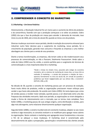 Técnico em Administração
                                                                                        Marketing



2. COMPREENDER O CONCEITO DE MARKETING

2.1 Marketing – Um breve histórico

Historicamente, a Revolução Industrial foi um marco para o aumento da oferta de produtos
e da concorrência, fazendo com que a produção começasse a se voltar ao produto. Cobra
(1992) cita que a fase da produção em massa para atender à demanda de mercado, teve
início no ano de 1850, até o início do século XX, quando se inicia a era do produto.

Diversas mudanças ocorreram nesse período, devido à evolução da economia artesanal para
industrial, outro fator decisivo para o surgimento do marketing, nesse período, foi o
crescimento da população, gerando mais consumo e forçando as empresas a uma melhor
abordagem aos clientes para a venda de seus produtos.

Diante a tantas transformações, as empresas, não teriam saída se não modernizassem seus
processos de comercialização, se não o fizessem, fatalmente fracassariam. Ainda sobre a
visão de Cobra (1992) esse foi, então, o cenário perfeito para o surgimento de técnicas de
comercialização e a mais importante delas foi o marketing.

                            “Desde o tempo da simples troca, passando pelo estágio da economia
                            monetária, até os sistemas de marketing de nossos dias, as trocas têm-se
                            realizado. O marketing – o estudo dos processos e relações de troca -
                            apareceu formalmente no início do século XX, em virtude de questões e
                            problemas que foram negligenciados por sua ciência mãe, a economia”.
                            (KOTLER, 1996, p.29)


Na década de 30, quando o conceito de marketing passou por um processo de evolução,
havia muita oferta de produtos, então as organizações precisavam mover esforços para
vender o que havia sido produzido. De acordo com Cobra (1992), foi nesta época que a área
de vendas passou a receber maior atenção, quando passou a ser observada como uma das
fraquezas das atividades mercantis. Após esse período, as organizações se viram obrigadas a
mudar a forma de relacionamento com o mercado, que se tornou mais complexo. Para
Kotler (1996), o marketing passou de suas antigas origens, como distribuição e vendas, para
algo mais abrangente, como relacionar dinamicamente qualquer organização.

Segundo Kotler (2000), o cenário mundial está em constante mudança, adaptar-se aos novos
cenários é algo necessário, os conceitos evoluem e se modificam para agregar novos valores
às organizações. Neste contexto o marketing vem agregando novos fundamentos e recursos
a fim de se adequar a essas mudanças. O marketing atual é caracterizado pelo
desenvolvimento de ações e prospecções, aproximação e envolvimento dos clientes através

                                                                                                 8
 