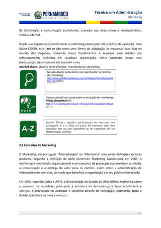 Técnico em Administração
                                                                                  Marketing



de distribuição e comunicação tradicionais, somados aos alternativos e revolucionários,
como a internet.

Desde sua origem, ao conceito atual, o marketing passou por um processo de evolução. Para
Kotler (2000), este fato se deu como uma forma de adaptação às mudanças ocorridas no
mundo dos negócios, somando novos fundamentos e recursos para manter um
relacionamento dinâmico em qualquer organização. Neste contexto, nasce uma
preocupação das empresas em expandir o seu
market share, atrair e reter clientes, mantendo-os satisfeitos.
                    No site abaixo poderemos nos aprofundar na história
                    do marketing:
                    http://www.portaldomarketing.com.br/Artigos/Historiadomarke
                    ting.htm (2012)




                   Vamos assistir um curta sobre a evolução do marketing...
                   Vídeo Excelente!!!!!
                   http://www.youtube.com/watch?v=8DnLhoeHXow&feature=related
                   (2012)




                   Market Share - significa participação de mercado, em
                   português, e é a fatia ou quota de mercado que uma
                   empresa tem no seu segmento ou no segmento de um
                   determinado produto.



2.2 Conceitos de Marketing

O Marketing, em português “Mercadologia” ou “Mercância” tem várias definições técnicas
possíveis. Segundo a definição da AMA (American Marketing Association), em 2005, o
marketing é uma função organizacional e um conjunto de processos que envolvem a criação,
a comunicação e a entrega de valor para os clientes, assim como a administração do
relacionamento com eles, de modo que beneficie a organização e o seu público interessado.

Em 1995, segundo Cobra (1997), a Universidade do Estado de Ohio definiu marketing como
o processo na sociedade, pelo qual, a estrutura da demanda para bens econômicos e
serviços, é antecipada ou abarcada e satisfeita através da concepção, promoção, troca e
distribuição física de bens e serviços.




                                                                                        9
 