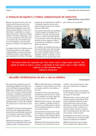 Quando um grupo resolve criar um
esforço coletivo para resolver um
problema, realizar uma tarefa ou
determinado trabalho, surge uma
equipe que possibilita a troca de co-
nhecimento e agilidade no cumpri-
mento das metas e objetivos compar-
tilhados. Um fator importante, uma
vez que as empresas valorizam mui-
to as pessoas que não pensam ape-
nas em si próprias, mas principal-
mente nos colegas e na empresa em
si.
As equipes devem ter algumas carac-
terísticas peculiares como: papéis
compartilhados, comprometimento,
múltiplas funções e encorajamento
para aparição de conflitos. Um lugar
propício para surgimento de conflitos
é a própria empresa, já que nelas
estão reunidas pessoas com compor-
tamentos diferentes.
Um grande bloqueador da qualidade
e produtividade no trabalho são os
conflitos e uma das suas principais
causas é o estilo autoritário de lide-
rar as pessoas; vemos uma diferença
quando em uma empresa o líder é
mais afetuoso ao diálogo e a partici-
pação das pessoas.
Os conflitos no trabalho precisam ser
bem gerenciados para não prejudica-
rem o bom andamento das ativida-
des, cabem ao líder conhecer a perso-
nalidade, caráter, os desejos e as ne-
cessidades de sua equipe para conse-
guir sucesso em sua gestão.
MBA ou Mestrado para ter educação
e respeito, a comunicação sim, tem de
ser simples, objetiva, sem rodeios e
acertiva;
[redação] Um bom relacionamento
interpessoal contribui para a melho-
ria no trabalho em equipe. Qual seu
ponto de vista a esse respeito?
[Medeiros] Com certeza, uma equipe
que se respeita e trabalha unida, fi-
cam forte, os colaboradores se desen-
volvem profissionalmente e se desta-
cam positivamente;
[redação] No relacionamento huma-
no é comum o surgimento de confli-
tos no ambiente de trabalho. Qual a
atitude do gestor para solucionar os
mesmos?
[Medeiros] Primeiramente acalmar
os ânimos, ouvir atentamente os en-
Em entrevista realizada com o Sr.
João Batista Medeiros da Silva, Ge-
rente de Filial da empresa Brink´s
Segurança e Transporte de Valores
Ltda, uma de nossas redatoras pode
constatar a verdadeira importância
de um bom gerenciamento das rela-
ções interpessoais, e o quanto o modo
e o posicionamento do gestor fazem a
diferença para o sucesso do trabalho
em equipe. Leia a entrevista na inte-
gra:
[redação] Os processos interpessoais
existentes nas organizações depen-
dem tanto da qualificação técnica de
seus membros, quanto de habilida-
des de comunicação. Qual sua opini-
ão?
[Medeiros] Acredito que relação in-
terpessoal e qualificação técnica não
andam juntas, tu não precisas ter
volvidos e direciona-los para a solu-
ção, que normalmente é comporta-
mental;
[redação] Como lidar com sentimen-
tos de antipatia entre os membros de
um grupo na interação?
[Medeiros] Isto é muito comum, pois
as pessoas possuem atividades dife-
rentes, problemas diferente, pensa-
mentos diferentes e forma de agir
diferentes, a melhor forma de tratar
este assunto é tratar a todos com a
mesma medida, mostrar a eles que
não é necessário gostar de todos, mas
sim respeitar a todos sempre;
[redação] De qual maneira sua equi-
pe se relaciona com as possíveis dife-
renças no ambiente de trabalho?
[Medeiros] De forma bem transpa-
rente, quando temos alguma diver-
O TRABALHO EM EQUIPE E A ETERNA ADMINISTRAÇÃO DE CONFLITOS
Angela Gonçalves, Luana Coimbra
...RELAÇÕES INTERPESSOAIS NO DIA-A-DIA DA EMPRESA
Adriana Duarte
Página 2 A Corporação e Seus Relacionamentos
“Um homem sozinho tem capacidade para fazer muitas coisas e atingir muitos objetivos. Mas
quando um homem se associa a outros, a capacidade de fazer muitas coisas e atingir múltiplos
objetivos se torna muitíssimo maior”.
(Adalberto Chiavenato)
 