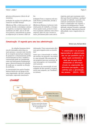 gências serão poucas e fáceis de ad-
ministrar;
[redação] As equipes de trabalho pre-
cisam ter um líder formal?
[Medeiros] Não, a liderança deve ser
natural, devido a estratégias e planos
de negócios, as empresas elegem for-
malmente um líder, mas se ele não
tiver postura, naturalmente as pesso-
as elegeram por si mesmo o líder de-
les;
[redação] Como a empresa está atu-
ando frente as demissões, devido a
crise no país?
[Medeiros] Estamos realmente redu-
zindo postos de trabalho, a transpa-
rência ajuda muito, primeiro reuni-
mos as pessoas e falamos como esta à
empresa, falar de crise é muito co-
mum, precisamos falar como esta à
empresa, para que as pessoas enten-
dam que haverá mudança e qualquer
um pode ser afetado, e quando a res-
cisão for estritamente necessária,
tratar o colaborador com respeito, o
momento do desligamento é muito
delicado, estamos tirando o sustendo
de uma família, logicamente haverá
dificuldade, mas o respeito deve im-
perar.
informação. Uma comunicação efici-
ente gera empatia entre os envolvi-
dos!
Antes que a comunicação se realize,
ela envolve um processo, um contex-
to, uma situação. Ela necessita de
um propósito para que aconteça; de
uma mensagem a ser transmitida
entre pessoas.
O processo de comunicação só está
completo de fato quando o receptor
envia uma resposta, um “feedback”,
ao emissor.
As relações humanas decor-
rem de interações entre duas ou
mais pessoas, o assunto está vincula-
do ao respeito pessoal que compreen-
de promover o relacionamento profis-
sional baseado na ética, também a
comunicação pode ser considerada
como um instrumento fundamental
para o desenvolvimento do trabalho
de modo que se caminhe na direção
da melhoria.
A comunicação tem quatro funções
básicas dentro de um grupo ou de
uma organização, são eles: controle,
motivação, expressão emocional e
Comunicação: O segredo para uma boa administração
Rafael Lena, Rafaela Mello
“A comunicação é um processo
imprescindível na administração,
uma vez que possibilita que as
ações sejam coordenadas de
modo que se possa estar
minimizando as diferenças
através da compreensão das
diferentes percepções, o que
contribui para a aproximação
das pessoas.” (SILVA, 1996)
Volume 1, edição 1 Página 3
Olá!
Bom Dia! Como foi o
trabalho em grupo
Foi bom!
Legal! Com todos par cipando o
trabalho ﬁca mais fácil.
É, ficou muito bom mesmo.
Falamos de todo o conteú-
do que aprendemos em
sala de aula.
Parabéns! Pra você e
toda a sua equipe.
Obrigado!!!
CHARGE
 