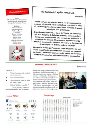 Equipe
Chefe de Redação: Mary Bortoli
Diretor de Arte: Daniel Simões
Fotografia: Valdelírio Flores
Redação:
Adriana Duarte
Angela Gonçalves
Andressa Lopes
Carlos Elir
Luana Coimbra
Márcio Dias
Marion Couto
Natália Limas
Priscila Almerindo
Rafael Lena
Rafaela Mello
empáticos, assertivos e cordiais, mas,
se não nos conduzimos pela ética,
não conseguiremos manter relaciona-
mentos equilibrados. Fortalecer es-
ses pilares traz melhorias não só pa-
ra nossas interações profissionais,
mas também para outras áreas da
vida como a familiar, afetiva, social...
Vale a pena investir nisso! – os rela-
cionamentos são a melhor escola pa-
ra o nosso desenvolvimento pessoal.
Ser ético é...
• Ter atitudes que não prejudi-
quem os outros
• Não quebrar acordos
• Não contrariar o que se sabe
ser certo e justo
• Evite o “jeitinho brasileiro”
Afinal, podemos ter muito
autoconhecimento, ser altamente
Momento: #FICAADICA
Natália Limas
Da disciplina RELAÇÕES HUMANAS...
Carlos Elir
Desde a origem do homem e todo o seu processo evolutivo,podemos afirmar que a sua qualidade de relacionar-se entresi, contribuiu para estarmos nesta atual realidade de avanço
tecnológico e de globalização.
Inserido neste contexto, o curso de Técnico de Administra-ção e na disciplina de Relações Humanas, abriu novos hori-zontes para a nossa turma, uma vez que nos possibilitou aintegração das pessoas. Observamos a importância funda-mental da comunicação, o espírito de equipe, as ferramentasde motivação e a dinâmica vivência em grupo.
No desafio de nos aperfeiçoarmos como integrantes da soci-edade e qualificados para enfrentar um mundo em constantemovimento, poderíamos destacar ainda, dentro da disciplina,o fator motivacional ao qual nossa educadora se empenhou.
TECADMSENACPOA
Previsão do Tempo Passatempo
Andressa Lopes
 