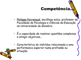 Competência... Philippe Perrenoud , sociólogo suíço, professor da Faculdade de Psicologia e Ciências da Educação na Universidade de Genebra. É a capacidade de resolver questões complexas e atingir objetivos... Característica do indivíduo relacionada a uma performance superior numa profissão ou situação. 