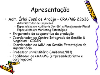 Apresentação Adm. Érlei José de Araújo – CRA/MG 22636 Administrador de Empresas Especialista em Auditoria Contábil e Planejamento Fiscal Especialista em Marketing Estratégico Ex-gerente de cooperativa de produção Coordenador do Centro Integrado de Gestão & Negócios – CIG&N Coordenador do MBA em Gestão Estratégica do Agronegócio Professor universitário (Unifenas/BH) Facilitador do CRA/MG (empreendedorismo e agronegócio) 