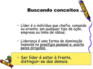 Buscando conceitos ... Líder é o indivíduo que chefia, comanda ou orienta, em qualquer tipo de ação, empresa ou linha de idéias. Liderança é uma forma de dominação baseada no  prestígio pessoal e, aceita pelos dirigidos. Ser líder é estar à frente, distinguir-se dos demais. 