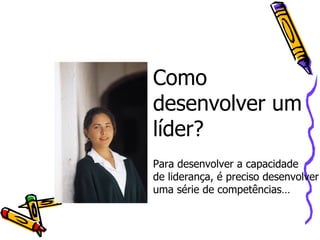 Como desenvolver um líder?  Para desenvolver a capacidade  de liderança, é preciso desenvolver uma série de competências… 